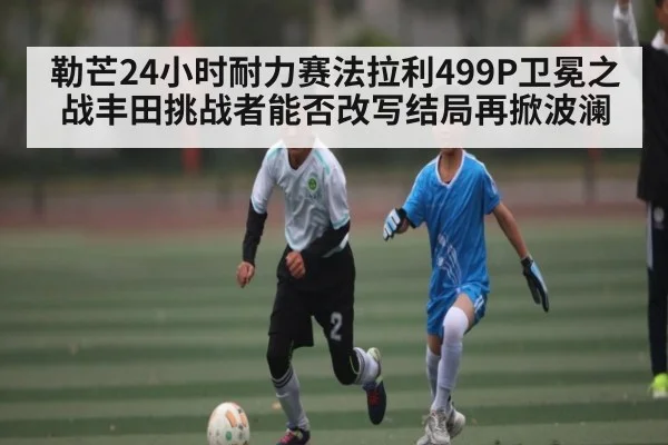 勒芒24小时耐力赛法拉利499P卫冕之战丰田挑战者能否改写结局再掀波澜